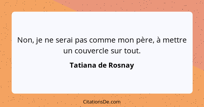 Non, je ne serai pas comme mon père, à mettre un couvercle sur tout.... - Tatiana de Rosnay