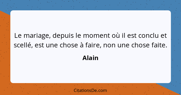 Le mariage, depuis le moment où il est conclu et scellé, est une chose à faire, non une chose faite.... - Alain