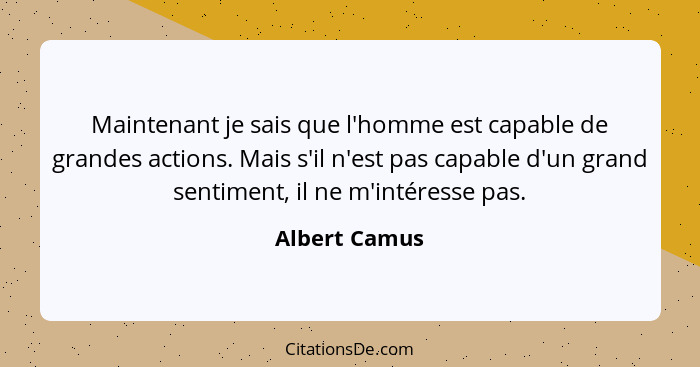 Maintenant je sais que l'homme est capable de grandes actions. Mais s'il n'est pas capable d'un grand sentiment, il ne m'intéresse pas.... - Albert Camus