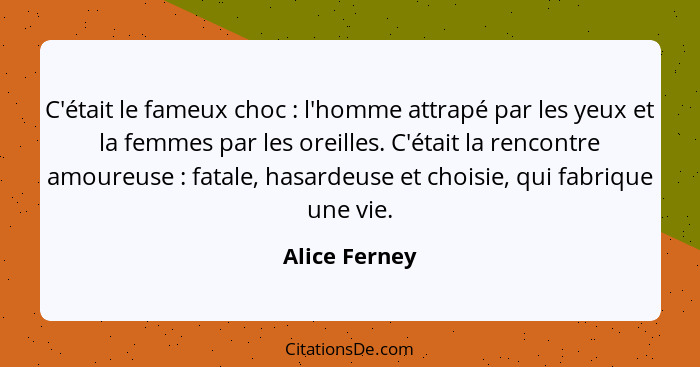 C'était le fameux choc : l'homme attrapé par les yeux et la femmes par les oreilles. C'était la rencontre amoureuse : fatale,... - Alice Ferney