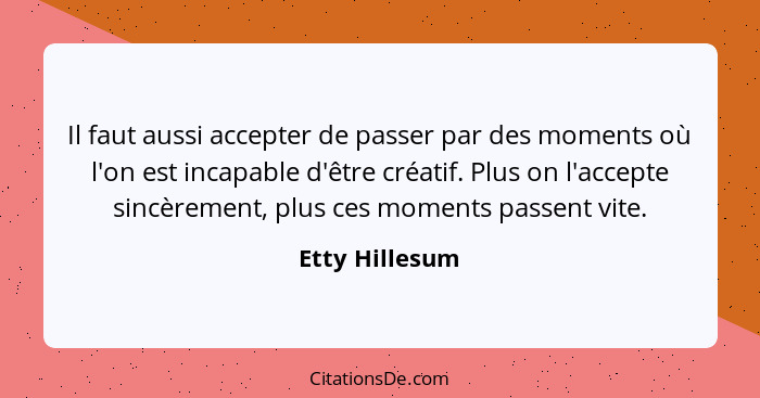 Il faut aussi accepter de passer par des moments où l'on est incapable d'être créatif. Plus on l'accepte sincèrement, plus ces moments... - Etty Hillesum