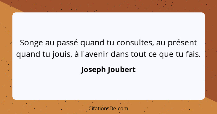 Songe au passé quand tu consultes, au présent quand tu jouis, à l'avenir dans tout ce que tu fais.... - Joseph Joubert