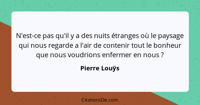 N'est-ce pas qu'il y a des nuits étranges où le paysage qui nous regarde a l'air de contenir tout le bonheur que nous voudrions enferme... - Pierre Louÿs