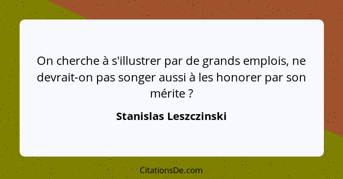 On cherche à s'illustrer par de grands emplois, ne devrait-on pas songer aussi à les honorer par son mérite ?... - Stanislas Leszczinski