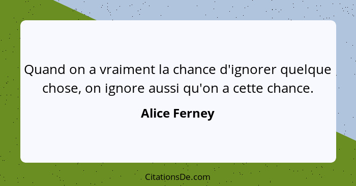 Quand on a vraiment la chance d'ignorer quelque chose, on ignore aussi qu'on a cette chance.... - Alice Ferney