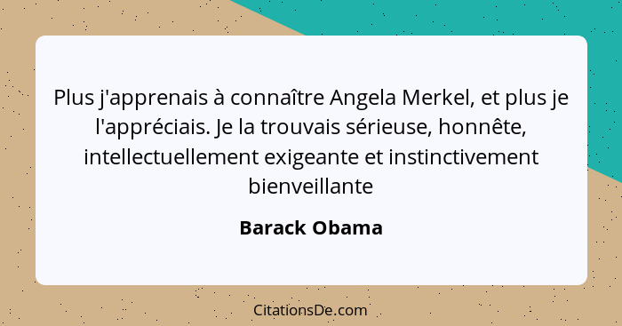 Plus j'apprenais à connaître Angela Merkel, et plus je l'appréciais. Je la trouvais sérieuse, honnête, intellectuellement exigeante et... - Barack Obama