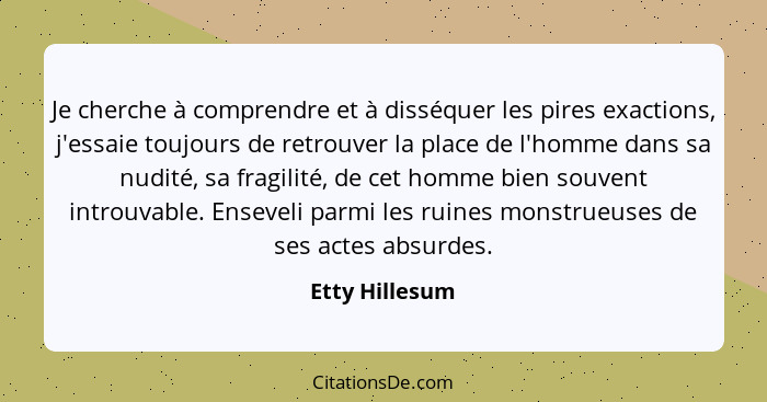 Je cherche à comprendre et à disséquer les pires exactions, j'essaie toujours de retrouver la place de l'homme dans sa nudité, sa frag... - Etty Hillesum