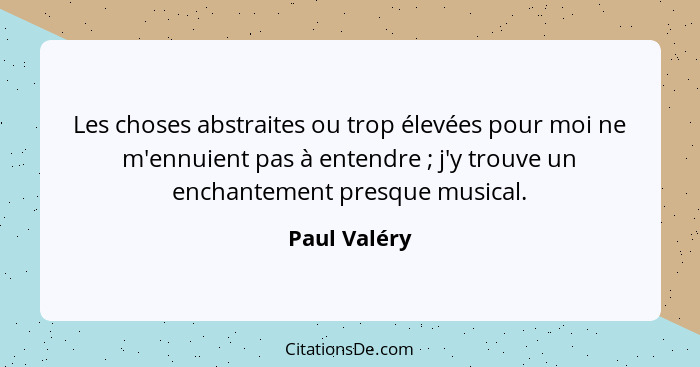 Les choses abstraites ou trop élevées pour moi ne m'ennuient pas à entendre ; j'y trouve un enchantement presque musical.... - Paul Valéry