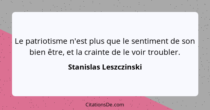 Le patriotisme n'est plus que le sentiment de son bien être, et la crainte de le voir troubler.... - Stanislas Leszczinski