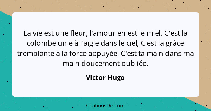 La vie est une fleur, l'amour en est le miel. C'est la colombe unie à l'aigle dans le ciel, C'est la grâce tremblante à la force appuyée... - Victor Hugo