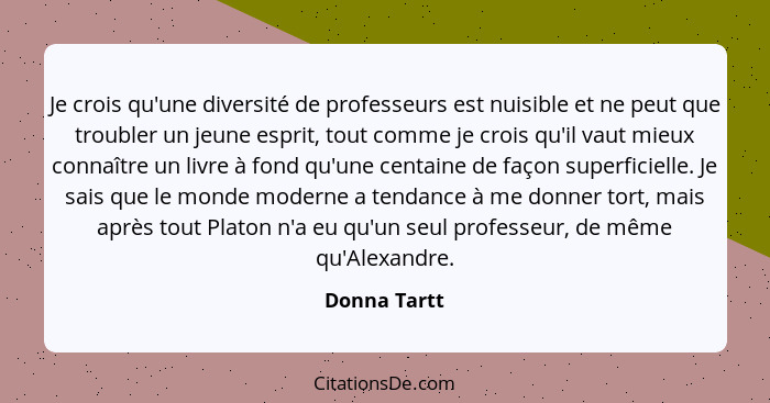 Je crois qu'une diversité de professeurs est nuisible et ne peut que troubler un jeune esprit, tout comme je crois qu'il vaut mieux conn... - Donna Tartt