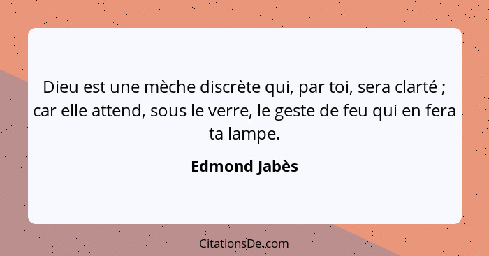 Dieu est une mèche discrète qui, par toi, sera clarté ; car elle attend, sous le verre, le geste de feu qui en fera ta lampe.... - Edmond Jabès