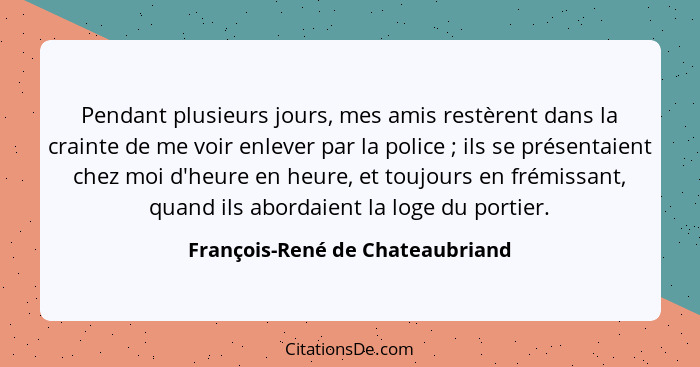 Pendant plusieurs jours, mes amis restèrent dans la crainte de me voir enlever par la police ; ils se présentaie... - François-René de Chateaubriand