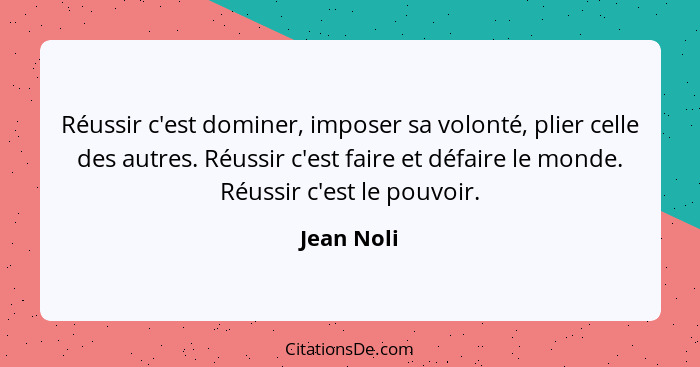 Réussir c'est dominer, imposer sa volonté, plier celle des autres. Réussir c'est faire et défaire le monde. Réussir c'est le pouvoir.... - Jean Noli