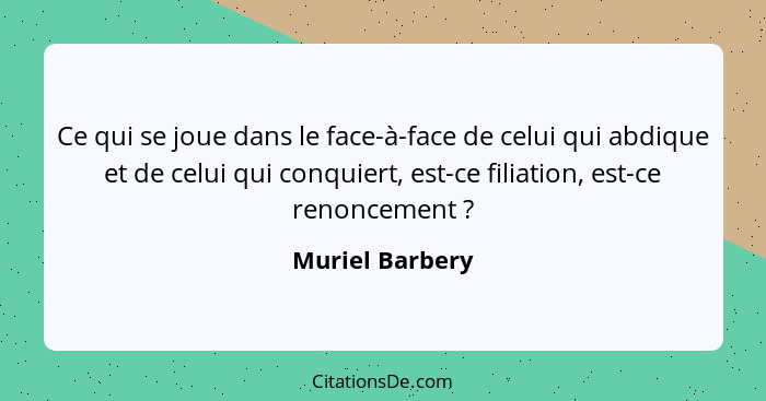 Ce qui se joue dans le face-à-face de celui qui abdique et de celui qui conquiert, est-ce filiation, est-ce renoncement ?... - Muriel Barbery