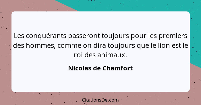 Les conquérants passeront toujours pour les premiers des hommes, comme on dira toujours que le lion est le roi des animaux.... - Nicolas de Chamfort