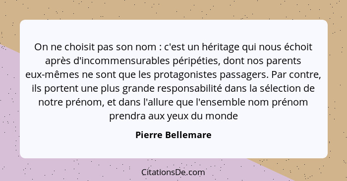 On ne choisit pas son nom : c'est un héritage qui nous échoit après d'incommensurables péripéties, dont nos parents eux-mêmes... - Pierre Bellemare