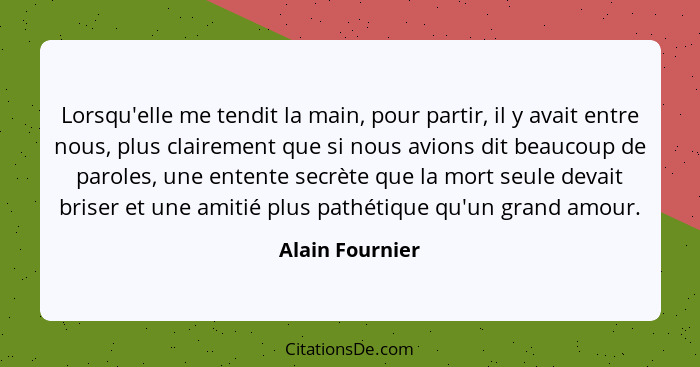 Lorsqu'elle me tendit la main, pour partir, il y avait entre nous, plus clairement que si nous avions dit beaucoup de paroles, une en... - Alain Fournier