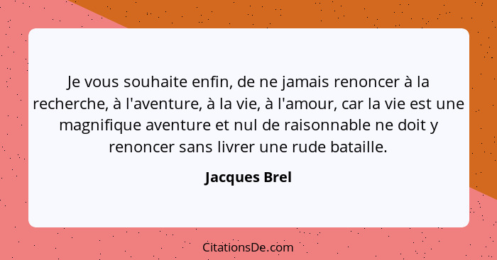 Je vous souhaite enfin, de ne jamais renoncer à la recherche, à l'aventure, à la vie, à l'amour, car la vie est une magnifique aventure... - Jacques Brel