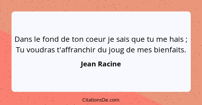 Dans le fond de ton coeur je sais que tu me hais ; Tu voudras t'affranchir du joug de mes bienfaits.... - Jean Racine