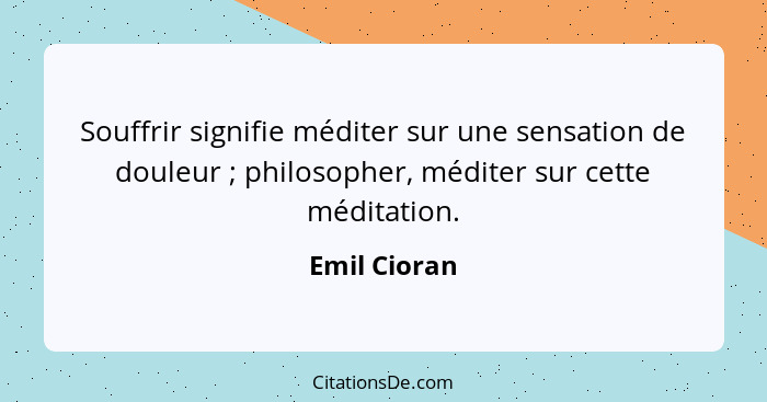 Souffrir signifie méditer sur une sensation de douleur ; philosopher, méditer sur cette méditation.... - Emil Cioran