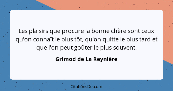 Les plaisirs que procure la bonne chère sont ceux qu'on connaît le plus tôt, qu'on quitte le plus tard et que l'on peut goûter... - Grimod de La Reynière