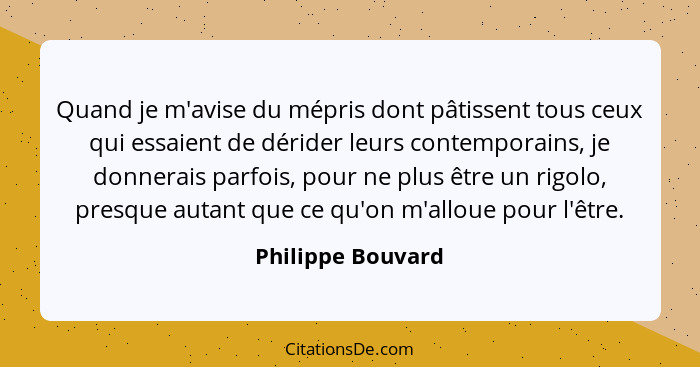 Quand je m'avise du mépris dont pâtissent tous ceux qui essaient de dérider leurs contemporains, je donnerais parfois, pour ne plus... - Philippe Bouvard