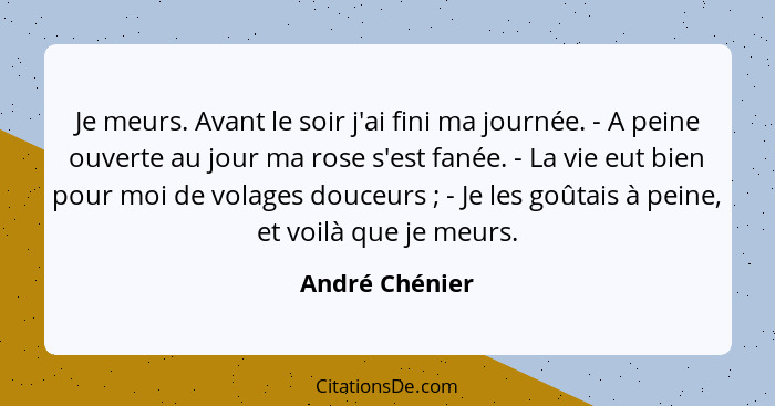 Je meurs. Avant le soir j'ai fini ma journée. - A peine ouverte au jour ma rose s'est fanée. - La vie eut bien pour moi de volages dou... - André Chénier