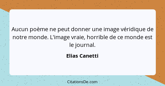 Aucun poème ne peut donner une image véridique de notre monde. L'image vraie, horrible de ce monde est le journal.... - Elias Canetti