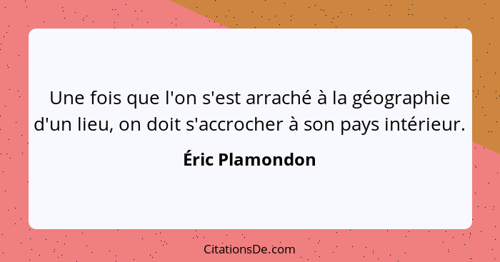 Une fois que l'on s'est arraché à la géographie d'un lieu, on doit s'accrocher à son pays intérieur.... - Éric Plamondon