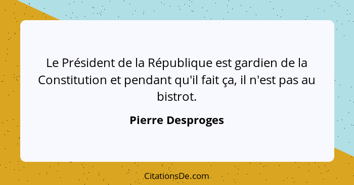 Le Président de la République est gardien de la Constitution et pendant qu'il fait ça, il n'est pas au bistrot.... - Pierre Desproges