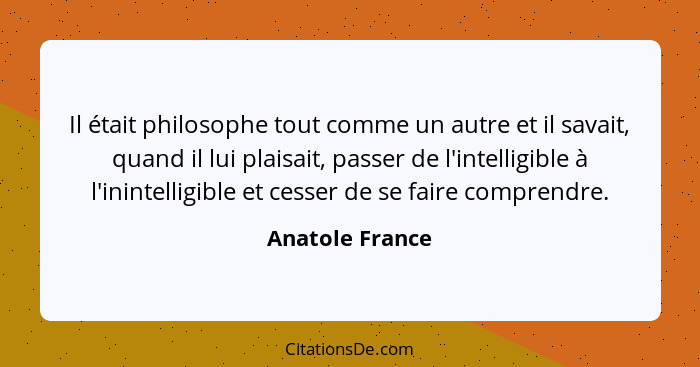 Il était philosophe tout comme un autre et il savait, quand il lui plaisait, passer de l'intelligible à l'inintelligible et cesser de... - Anatole France