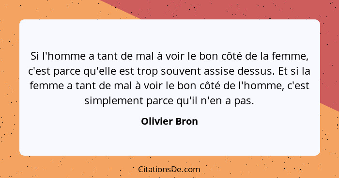 Si l'homme a tant de mal à voir le bon côté de la femme, c'est parce qu'elle est trop souvent assise dessus. Et si la femme a tant de m... - Olivier Bron