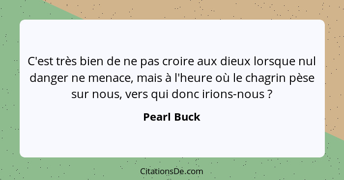 C'est très bien de ne pas croire aux dieux lorsque nul danger ne menace, mais à l'heure où le chagrin pèse sur nous, vers qui donc irions... - Pearl Buck