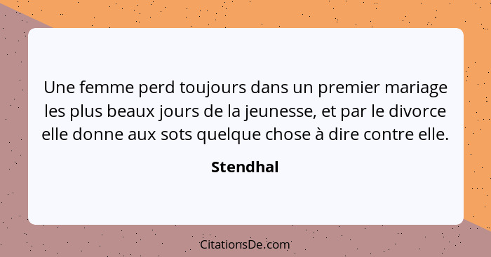 Une femme perd toujours dans un premier mariage les plus beaux jours de la jeunesse, et par le divorce elle donne aux sots quelque chose à... - Stendhal