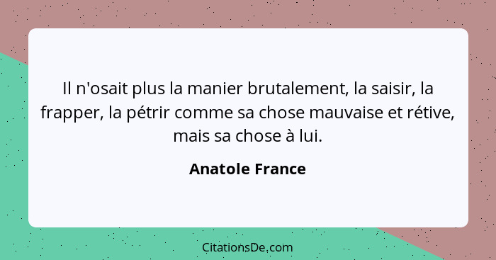 Il n'osait plus la manier brutalement, la saisir, la frapper, la pétrir comme sa chose mauvaise et rétive, mais sa chose à lui.... - Anatole France