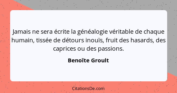 Jamais ne sera écrite la généalogie véritable de chaque humain, tissée de détours inouïs, fruit des hasards, des caprices ou des pass... - Benoîte Groult