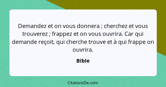 Demandez et on vous donnera ; cherchez et vous trouverez ; frappez et on vous ouvrira. Car qui demande reçoit, qui cherche trouve et... - Bible