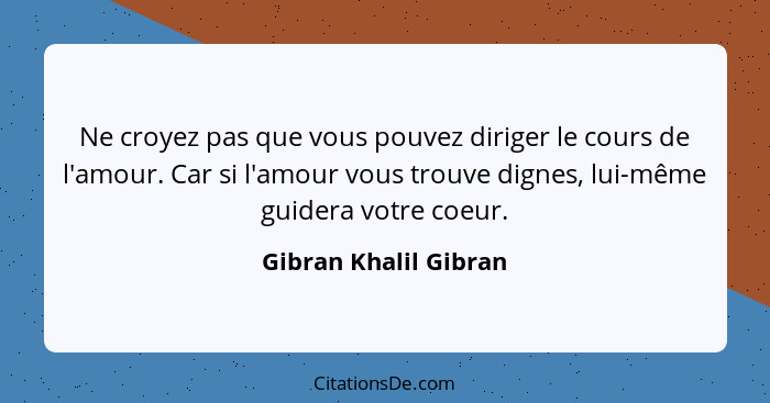 Ne croyez pas que vous pouvez diriger le cours de l'amour. Car si l'amour vous trouve dignes, lui-même guidera votre coeur.... - Gibran Khalil Gibran