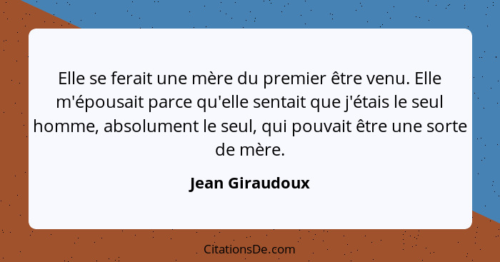 Elle se ferait une mère du premier être venu. Elle m'épousait parce qu'elle sentait que j'étais le seul homme, absolument le seul, qu... - Jean Giraudoux