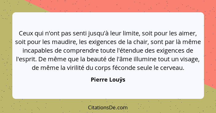 Ceux qui n'ont pas senti jusqu'à leur limite, soit pour les aimer, soit pour les maudire, les exigences de la chair, sont par là même i... - Pierre Louÿs