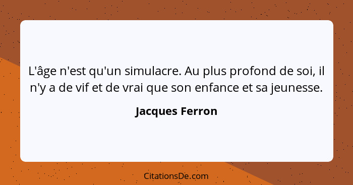 L'âge n'est qu'un simulacre. Au plus profond de soi, il n'y a de vif et de vrai que son enfance et sa jeunesse.... - Jacques Ferron