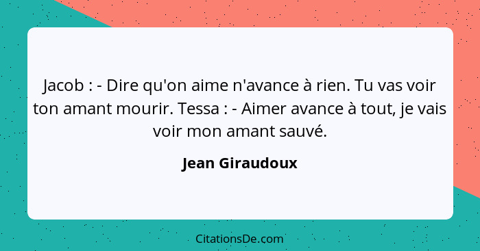 Jacob : - Dire qu'on aime n'avance à rien. Tu vas voir ton amant mourir. Tessa : - Aimer avance à tout, je vais voir mon am... - Jean Giraudoux