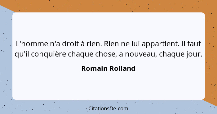 L'homme n'a droit à rien. Rien ne lui appartient. Il faut qu'il conquière chaque chose, a nouveau, chaque jour.... - Romain Rolland