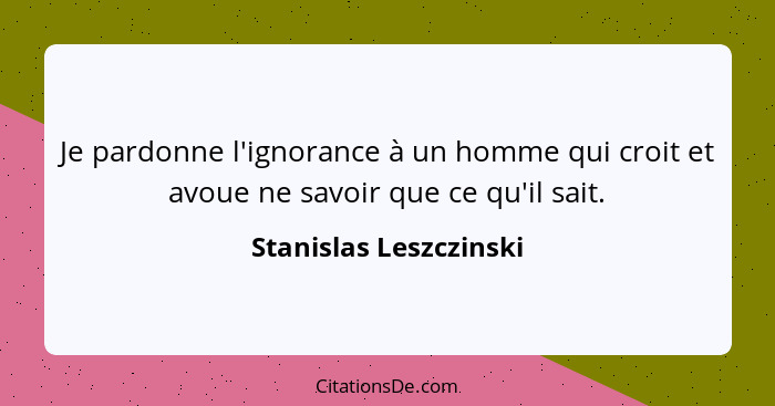 Je pardonne l'ignorance à un homme qui croit et avoue ne savoir que ce qu'il sait.... - Stanislas Leszczinski
