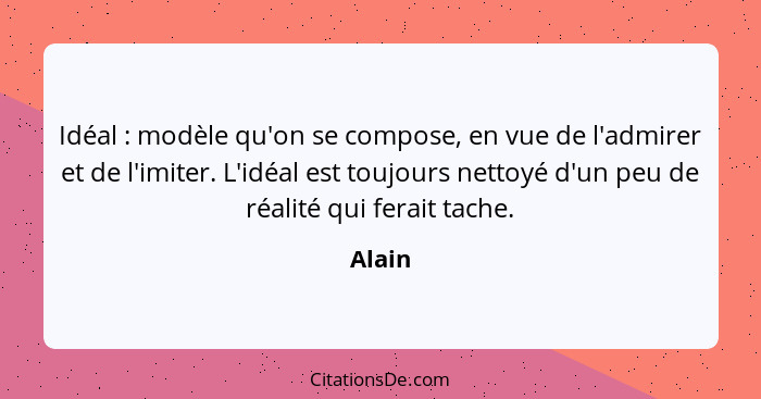 Idéal : modèle qu'on se compose, en vue de l'admirer et de l'imiter. L'idéal est toujours nettoyé d'un peu de réalité qui ferait tache.... - Alain