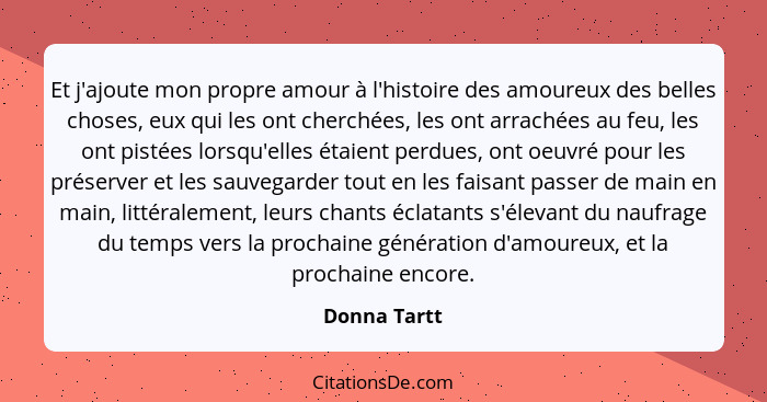 Et j'ajoute mon propre amour à l'histoire des amoureux des belles choses, eux qui les ont cherchées, les ont arrachées au feu, les ont p... - Donna Tartt