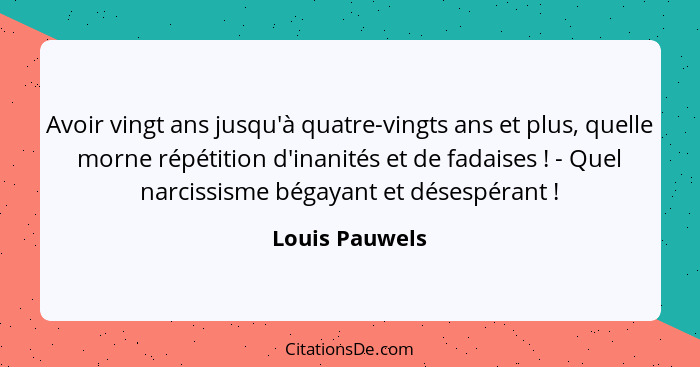 Avoir vingt ans jusqu'à quatre-vingts ans et plus, quelle morne répétition d'inanités et de fadaises ! - Quel narcissisme bégayan... - Louis Pauwels