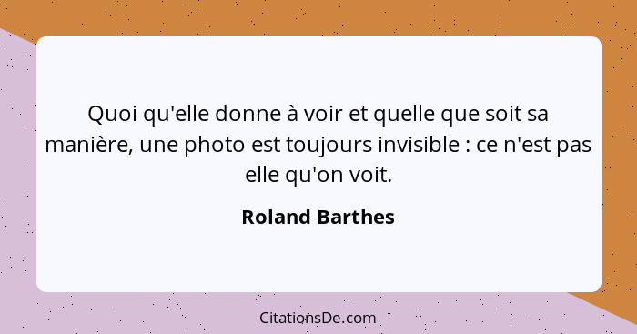 Quoi qu'elle donne à voir et quelle que soit sa manière, une photo est toujours invisible : ce n'est pas elle qu'on voit.... - Roland Barthes