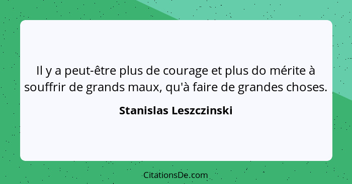 Il y a peut-être plus de courage et plus do mérite à souffrir de grands maux, qu'à faire de grandes choses.... - Stanislas Leszczinski